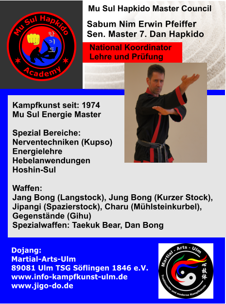 Kampfkunst seit: 1974 Mu Sul Energie Master  Spezial Bereiche: Nerventechniken (Kupso) Energielehre Hebelanwendungen Hoshin-Sul  Waffen:  Jang Bong (Langstock), Jung Bong (Kurzer Stock),  Jipangi (Spazierstock), Charu (Mhlsteinkurbel), Gegenstnde (Gihu) Spezialwaffen: Taekuk Bear, Dan Bong   Sabum Nim Erwin Pfeiffer Sen. Master 7. Dan Hapkido Dojang: Martial-Arts-Ulm                     89081 Ulm TSG Sflingen 1846 e.V. www.info-kampfkunst-ulm.de www.jigo-do.de     Mu Sul Hapkido Master Council  National Koordinator Lehre und Prfung M u S u l H a p k i d o A c a d e m y