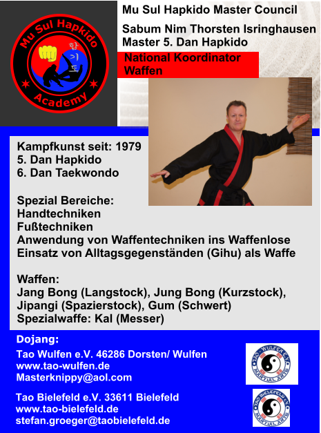 Dojang:       Kampfkunst seit: 1979 5. Dan Hapkido 6. Dan Taekwondo   Spezial Bereiche: Handtechniken Futechniken Anwendung von Waffentechniken ins Waffenlose Einsatz von Alltagsgegenstnden (Gihu) als Waffe  Waffen:  Jang Bong (Langstock), Jung Bong (Kurzstock),  Jipangi (Spazierstock), Gum (Schwert) Spezialwaffe: Kal (Messer)  Tao Bielefeld e.V. 33611 Bielefeld www.tao
-bielefeld.de stefan.groeger@tao
bielefeld.de Tao Wulfen e.V. 46286 Dorsten/ Wulfen www.tao
-wulfen.de Masterknippy@aol.com Mu Sul Hapkido Master Council  Sabum Nim Thorsten Isringhausen Master 5. Dan Hapkido National Koordinator Waffen M u S u l H a p k i d o A c a d e m y