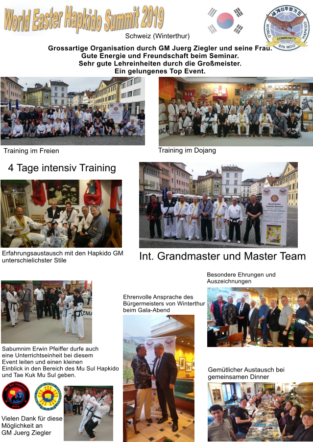 Schweiz (Winterthur) Training im Dojang Training im Freien Int. Grandmaster und Master Team Gemtlicher Austausch bei  gemeinsamen Dinner Besondere Ehrungen und  Auszeichnungen  Ehrenvolle Ansprache des Brgermeisters von Winterthur beim Gala-Abend Grossartige Organisation durch GM Juerg Ziegler und seine Frau. Gute Energie und Freundschaft beim Seminar. Sehr gute Lehreinheiten durch die Gromeister. Ein gelungenes Top Event. Erfahrungsaustausch mit den Hapkido GM unterschielichster Stile Sabumnim Erwin Pfeiffer durfe auch eine Unterrichtseinheit bei diesem Event leiten und einen kleinen Einblick in den Bereich des Mu Sul Hapkido und Tae Kuk Mu Sul geben.  Vielen Dank fr diese Mglichkeit an  GM Juerg Ziegler  4 Tage intensiv Training